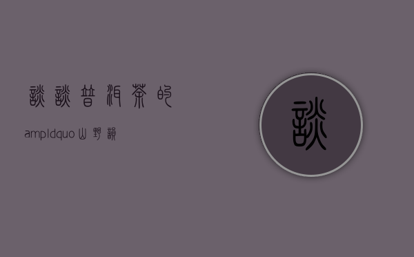 谈谈普洱茶的&ldquo;山野韵&rdquo;到底是什么？普洱茶里为什么会有山野韵？