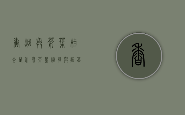 香烟与茶叶结合是什么(茶叶烟有与烟草烟有啥区别)