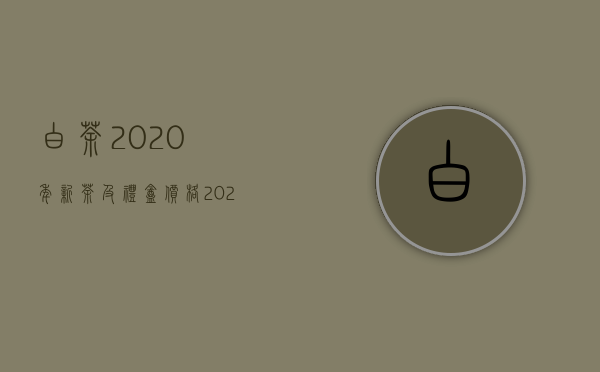 白茶2020年新茶及礼盒价格（2020年白茶一斤多少钱 白茶的价格是多少）