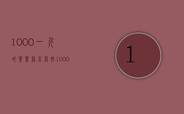 1000一斤的茶叶算不算好（1000一斤的茶叶有哪些，一斤一千多茶叶贵吗）