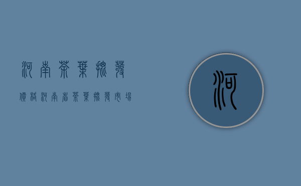 河南茶叶批发价格(河南省茶叶批发市场)