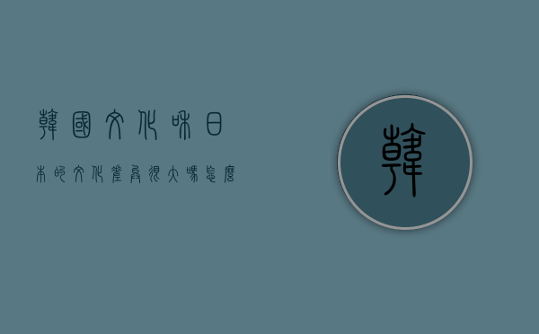 韩国文化和日本的文化差异很大吗？怎么感觉好多韩国的东西韩国也有，比如汉字啊什么的？