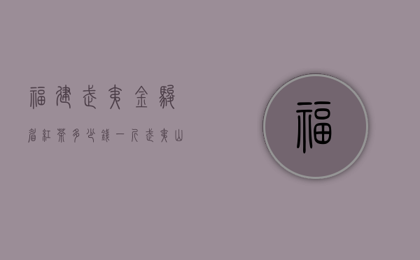 福建武夷金骏眉红茶多少钱一斤（武夷山金骏眉价格多少钱一斤 武夷山金骏眉红茶最新价格表）