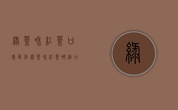 绿茶和红茶口感区别(绿茶和红茶哪个口感好)