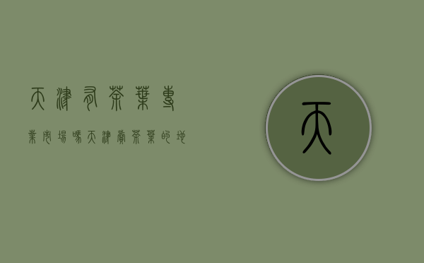 天津有茶叶专业市场吗(天津卖茶叶的地方)