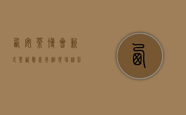 西安茶博会：新式茶饮惊喜亮相，现场精彩绝伦｜心动态