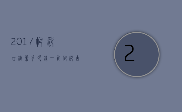 2017帕沙古树茶多少钱一斤（帕沙古树茶多少钱一斤 2020年帕沙普洱古树茶春茶的价格）