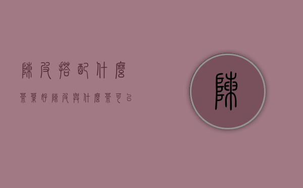 陈皮搭配什么茶叶好(陈皮与什么茶可以搭配)