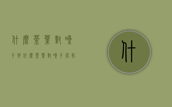 什么茶叶对嗓子好(什么茶叶对嗓子比较好)