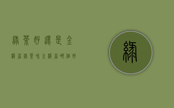 绿茶好还是金骏眉(绿茶和金骏眉哪个好)