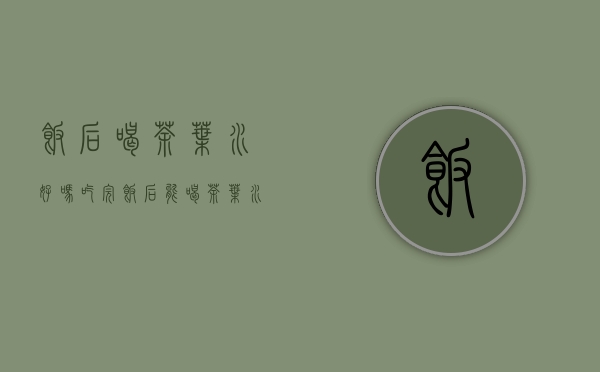 饭后喝茶叶水好吗(吃完饭后能喝茶叶水吗)