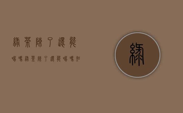 绿茶陈了还能喝吗(绿茶陈了还能喝吗知乎)