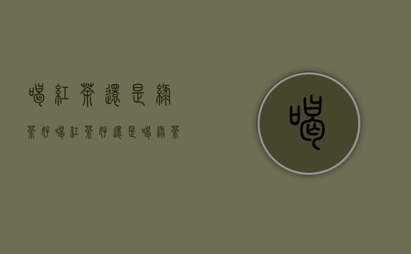 喝红茶还是绿茶好（喝红茶好还是喝绿茶好）