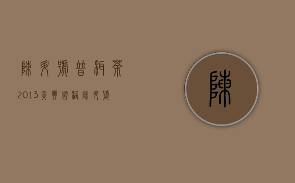 陈升号普洱茶2013美典价格(陈升号普洱茶2014年价格)