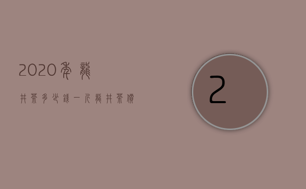 2020年龙井茶多少钱一斤（龙井茶价格表 2020龙井价格200-10000元 为何差距如此大）