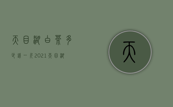 天目湖白茶多少钱一斤2021（天目湖白茶多少钱一斤 溧阳天目湖白茶2020最新价格报价）