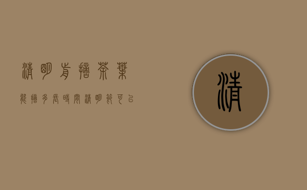 清明前摘茶叶能摘多长时间(清明节可以摘茶叶吗)