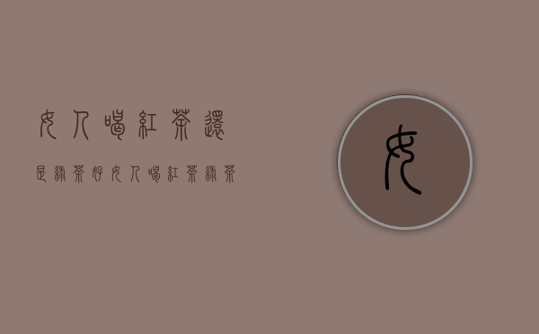 女人喝红茶还是绿茶好?（女人喝红茶绿茶的区别）