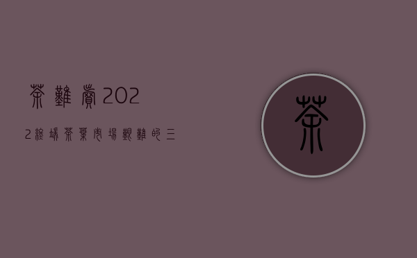 茶难卖！2022终端茶叶市场艰难的三大原因！普洱茶何时走出低谷