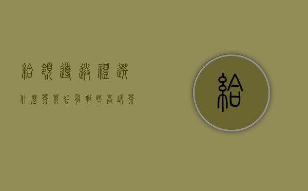 给领导送礼选什么茶叶好？有哪些高端茶叶建议下？