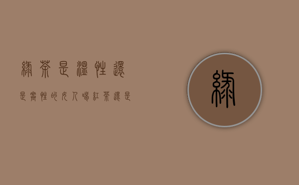 绿茶是温性还是寒性的（女人喝红茶还是绿茶好）