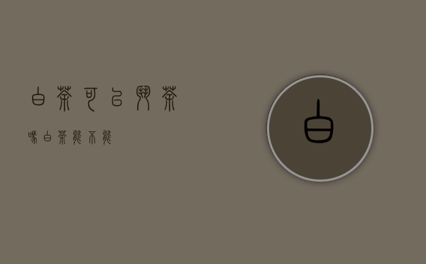 白茶可以斗茶吗(白茶能不能)