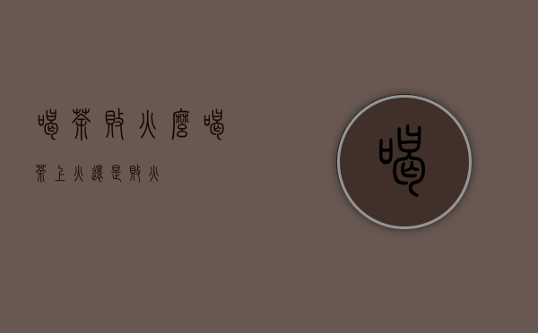 喝茶败火么（喝茶上火还是败火）