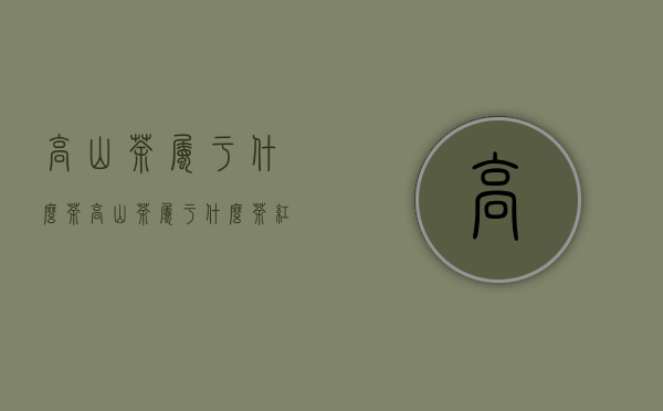 高山茶属于什么茶（高山茶属于什么茶？红茶还是绿茶？）