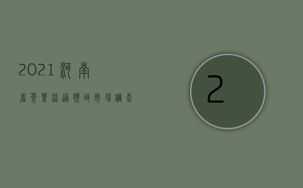 2021河南省茶叶流通领域市场调查报告（一）