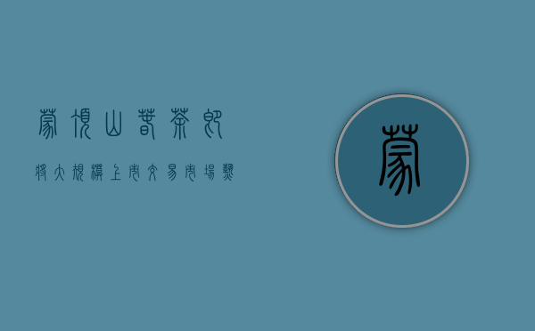 蒙顶山春茶即将大规模上市 交易市场“热”起来