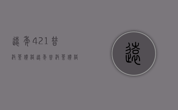 远年421普洱茶价格(远年普洱茶价格表)