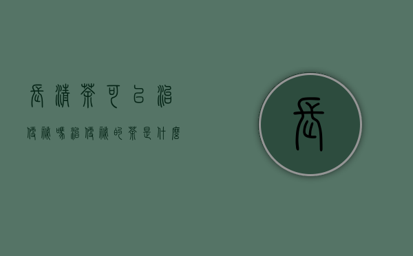 长清茶可以治便秘吗_治便秘的茶是什么茶？