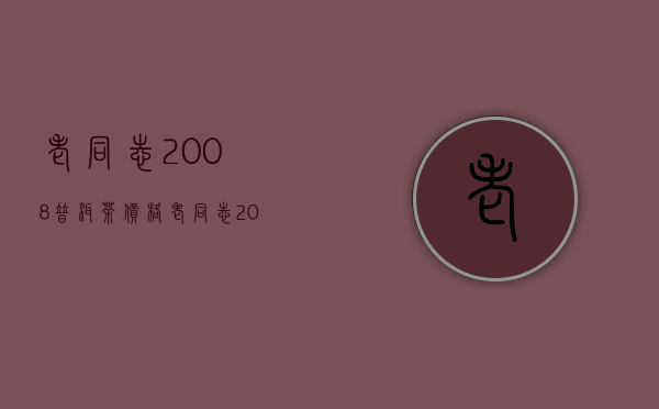 老同志2008普洱茶价格(老同志2012年普洱茶报价)