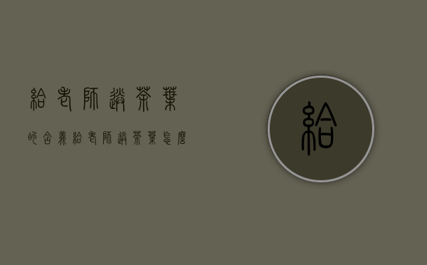 给老师送茶叶的含义(给老师送茶叶怎么说)