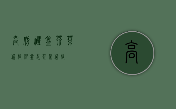 高仿礼盒茶叶价格(礼盒装茶叶价格)