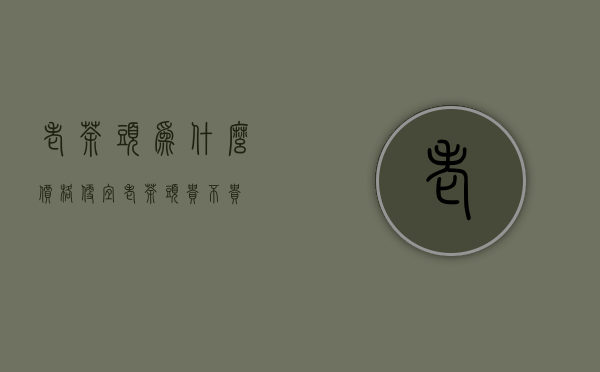 老茶头为什么价格便宜(老茶头贵不贵)