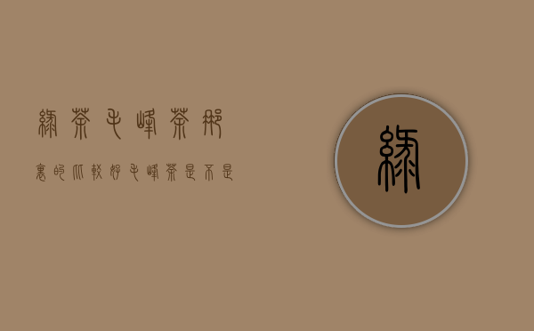 绿茶毛峰茶那里的比较好(毛峰茶是不是绿茶)